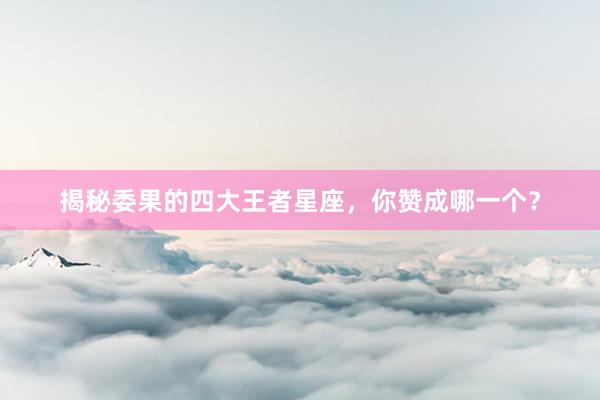 揭秘委果的四大王者星座，你赞成哪一个？