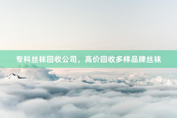 专科丝袜回收公司，高价回收多样品牌丝袜