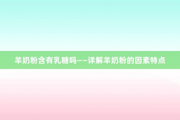 羊奶粉含有乳糖吗——详解羊奶粉的因素特点